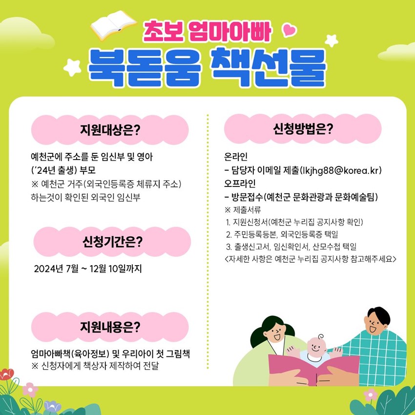 초보 엄마아빠 북돋움 책선물 지원대상은? 예천군에 주소를 둔 임신부 및 영아('24년 출생) 부모 ※ 예천군 거주(외국인등록증 체류지 주소) 하는 것이 확인된 외국인 임신부 신청기간은? 2024년 7월 ~ 12월 10일까지 지원내용은? 엄마아빠책(육아정보) 및 우리아이 첫 그림책 ※ 신청자에게 책상자 제작하여 전달 신청방법은? 온라인 - 담당자 이메일 제출(lkjhg88@korea.kr) 오프라인 - 방문접수(예천군 문화관광과 문화예술팀) ※ 제출서류 1. 지원신청서(예천군 누리집 공지사항 확인) 2. 주민등록등본, 외국인등록증 택일 3. 출생신고서, 임신확인서, 산모수첩 택일 (자세한 사항은 예천군 누리집 공지사항 참고해주세요)